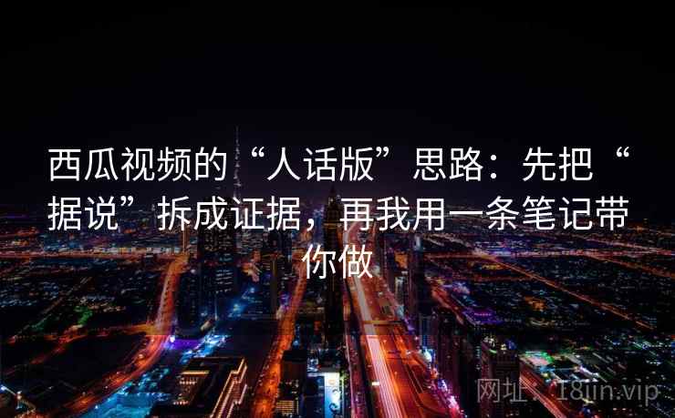 西瓜视频的“人话版”思路：先把“据说”拆成证据，再我用一条笔记带你做